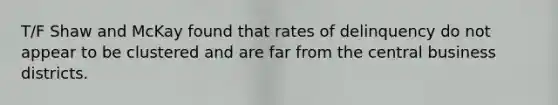 T/F Shaw and McKay found that rates of delinquency do not appear to be clustered and are far from the central business districts.