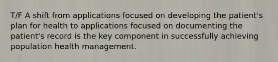 T/F A shift from applications focused on developing the patient's plan for health to applications focused on documenting the patient's record is the key component in successfully achieving population health management.