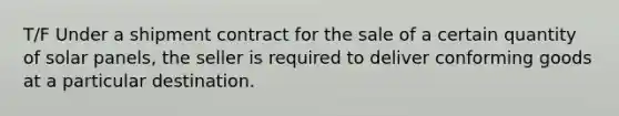 T/F Under a shipment contract for the sale of a certain quantity of solar panels, the seller is required to deliver conforming goods at a particular destination.