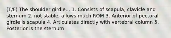 (T/F) The shoulder girdle... 1. Consists of scapula, clavicle and sternum 2. not stable, allows much ROM 3. Anterior of <a href='https://www.questionai.com/knowledge/kLFI0fCi1K-pectoral-girdle' class='anchor-knowledge'>pectoral girdle</a> is scapula 4. Articulates directly with <a href='https://www.questionai.com/knowledge/ki4fsP39zf-vertebral-column' class='anchor-knowledge'>vertebral column</a> 5. Posterior is the sternum