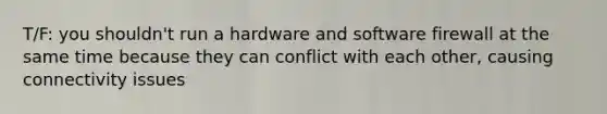 T/F: you shouldn't run a hardware and software firewall at the same time because they can conflict with each other, causing connectivity issues