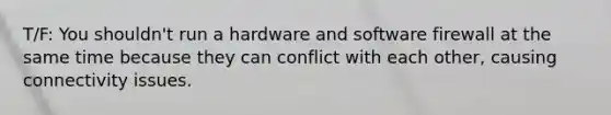 T/F: You shouldn't run a hardware and software firewall at the same time because they can conflict with each other, causing connectivity issues.