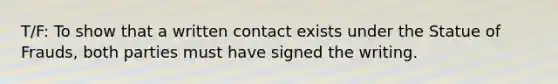 T/F: To show that a written contact exists under the Statue of Frauds, both parties must have signed the writing.