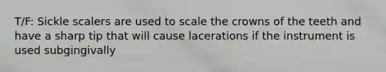 T/F: Sickle scalers are used to scale the crowns of the teeth and have a sharp tip that will cause lacerations if the instrument is used subgingivally