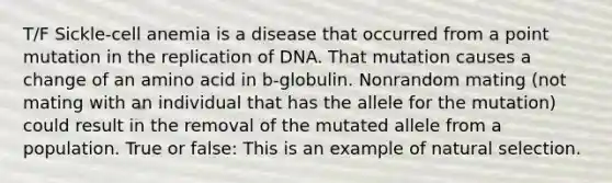 T/F Sickle-cell anemia is a disease that occurred from a point mutation in the replication of DNA. That mutation causes a change of an amino acid in b-globulin. Nonrandom mating (not mating with an individual that has the allele for the mutation) could result in the removal of the mutated allele from a population. True or false: This is an example of natural selection.