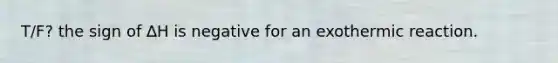 T/F? the sign of ∆H is negative for an exothermic reaction.
