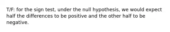 T/F: for the sign test, under the null hypothesis, we would expect half the differences to be positive and the other half to be negative.