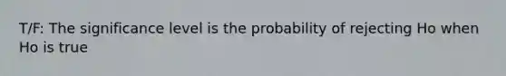 T/F: The significance level is the probability of rejecting Ho when Ho is true