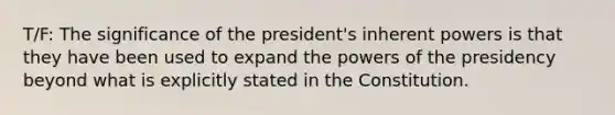 T/F: The significance of the president's inherent powers is that they have been used to expand the powers of the presidency beyond what is explicitly stated in the Constitution.