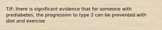 T/F: there is significant evidence that for someone with prediabetes, the progression to type 2 can be prevented with diet and exercise