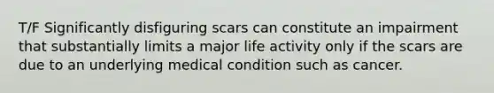 T/F Significantly disfiguring scars can constitute an impairment that substantially limits a major life activity only if the scars are due to an underlying medical condition such as cancer.