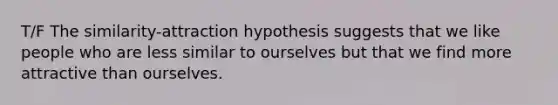 T/F The similarity-attraction hypothesis suggests that we like people who are less similar to ourselves but that we find more attractive than ourselves.