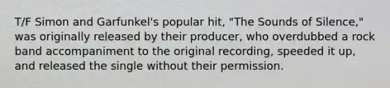 T/F Simon and Garfunkel's popular hit, "The Sounds of Silence," was originally released by their producer, who overdubbed a rock band accompaniment to the original recording, speeded it up, and released the single without their permission.