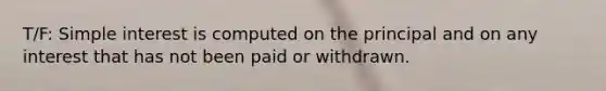 T/F: Simple interest is computed on the principal and on any interest that has not been paid or withdrawn.