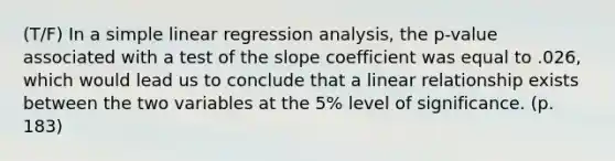 (T/F) In a <a href='https://www.questionai.com/knowledge/kuO8H0fiMa-simple-linear-regression' class='anchor-knowledge'>simple linear regression</a> analysis, the p-value associated with a test of the slope coefficient was equal to .026, which would lead us to conclude that a linear relationship exists between the two variables at the 5% level of significance. (p. 183)