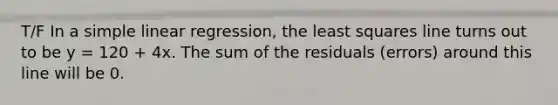 T/F In a simple linear regression, the least squares line turns out to be y = 120 + 4x. The sum of the residuals (errors) around this line will be 0.
