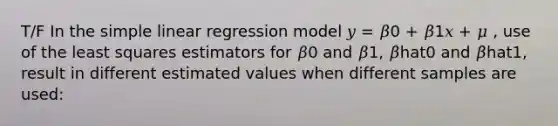 T/F In the simple linear regression model 𝑦 = 𝛽0 + 𝛽1𝑥 + 𝜇 , use of the least squares estimators for 𝛽0 and 𝛽1, 𝛽̂hat0 and 𝛽̂hat1, result in different estimated values when different samples are used: