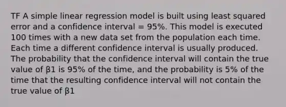 TF A <a href='https://www.questionai.com/knowledge/kuO8H0fiMa-simple-linear-regression' class='anchor-knowledge'>simple linear regression</a> model is built using least squared error and a confidence interval = 95%. This model is executed 100 times with a new data set from the population each time. Each time a different confidence interval is usually produced. The probability that the confidence interval will contain the true value of β1 is 95% of the time, and the probability is 5% of the time that the resulting confidence interval will not contain the true value of β1