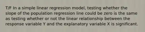 T/F In a <a href='https://www.questionai.com/knowledge/kuO8H0fiMa-simple-linear-regression' class='anchor-knowledge'>simple linear regression</a> model, testing whether the slope of the population regression line could be zero is the same as testing whether or not the linear relationship between the response variable Y and the explanatory variable X is significant.