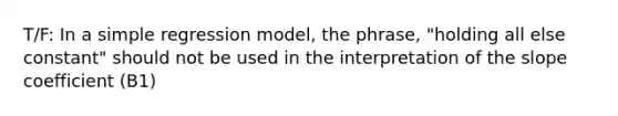 T/F: In a simple regression model, the phrase, "holding all else constant" should not be used in the interpretation of the slope coefficient (B1)