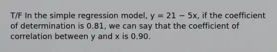 T/F In the simple regression model, y = 21 − 5x, if the coefficient of determination is 0.81, we can say that the coefficient of correlation between y and x is 0.90.