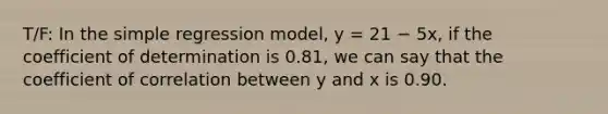 T/F: In the simple regression model, y = 21 − 5x, if the coefficient of determination is 0.81, we can say that the coefficient of correlation between y and x is 0.90.