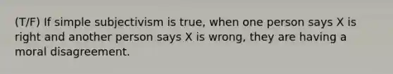 (T/F) If simple subjectivism is true, when one person says X is right and another person says X is wrong, they are having a moral disagreement.