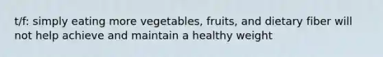 t/f: simply eating more vegetables, fruits, and dietary fiber will not help achieve and maintain a healthy weight