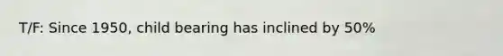 T/F: Since 1950, child bearing has inclined by 50%