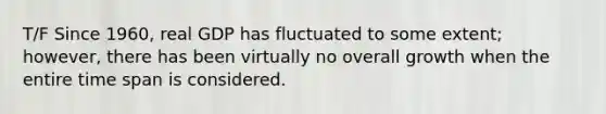 T/F Since 1960, real GDP has fluctuated to some extent; however, there has been virtually no overall growth when the entire time span is considered.