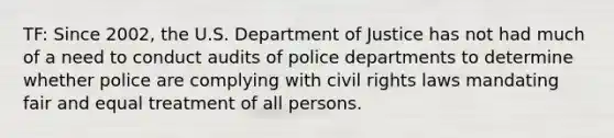 TF: Since 2002, the U.S. Department of Justice has not had much of a need to conduct audits of police departments to determine whether police are complying with civil rights laws mandating fair and equal treatment of all persons.