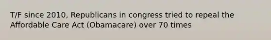 T/F since 2010, Republicans in congress tried to repeal the Affordable Care Act (Obamacare) over 70 times