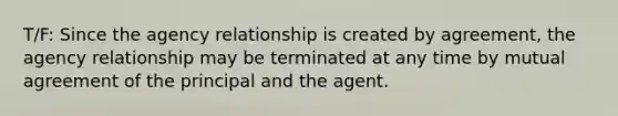 T/F: Since the agency relationship is created by agreement, the agency relationship may be terminated at any time by mutual agreement of the principal and the agent.