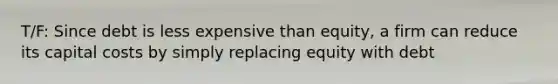 T/F: Since debt is less expensive than equity, a firm can reduce its capital costs by simply replacing equity with debt