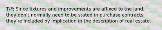 T/F: Since fixtures and improvements are affixed to the land, they don't normally need to be stated in purchase contracts; they're included by implication in the description of real estate.