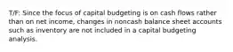 T/F: Since the focus of capital budgeting is on cash flows rather than on net income, changes in noncash balance sheet accounts such as inventory are not included in a capital budgeting analysis.