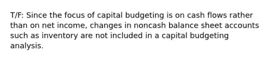 T/F: Since the focus of capital budgeting is on cash flows rather than on net income, changes in noncash balance sheet accounts such as inventory are not included in a capital budgeting analysis.