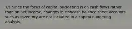 T/F Since the focus of capital budgeting is on cash flows rather than on net income, changes in noncash balance sheet accounts such as inventory are not included in a capital budgeting analysis.