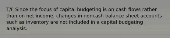 T/F Since the focus of capital budgeting is on cash flows rather than on net income, changes in noncash balance sheet accounts such as inventory are not included in a capital budgeting analysis.