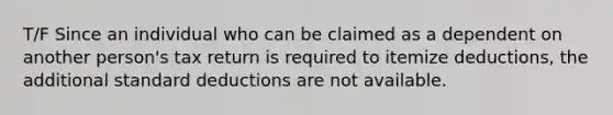 T/F Since an individual who can be claimed as a dependent on another person's tax return is required to itemize deductions, the additional standard deductions are not available.