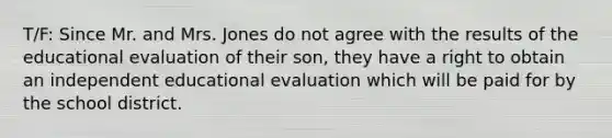 T/F: Since Mr. and Mrs. Jones do not agree with the results of the educational evaluation of their son, they have a right to obtain an independent educational evaluation which will be paid for by the school district.