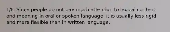 T/F: Since people do not pay much attention to lexical content and meaning in oral or spoken language, it is usually less rigid and more flexible than in written language.