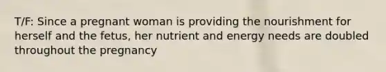 T/F: Since a pregnant woman is providing the nourishment for herself and the fetus, her nutrient and energy needs are doubled throughout the pregnancy