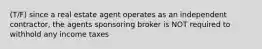 (T/F) since a real estate agent operates as an independent contractor, the agents sponsoring broker is NOT required to withhold any income taxes