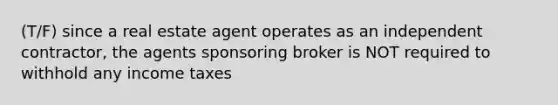 (T/F) since a real estate agent operates as an independent contractor, the agents sponsoring broker is NOT required to withhold any income taxes