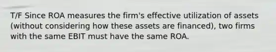 T/F Since ROA measures the firm's effective utilization of assets (without considering how these assets are financed), two firms with the same EBIT must have the same ROA.