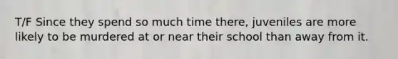 T/F Since they spend so much time there, juveniles are more likely to be murdered at or near their school than away from it.