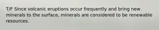 T/F Since volcanic eruptions occur frequently and bring new minerals to the surface, minerals are considered to be renewable resources.