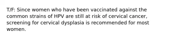 T/F: Since women who have been vaccinated against the common strains of HPV are still at risk of cervical cancer, screening for cervical dysplasia is recommended for most women.