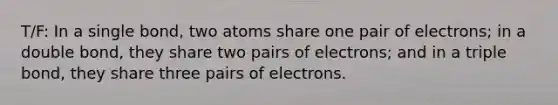 T/F: In a single bond, two atoms share one pair of electrons; in a double bond, they share two pairs of electrons; and in a triple bond, they share three pairs of electrons.